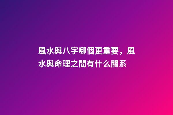 風水與八字哪個更重要，風水與命理之間有什么關系