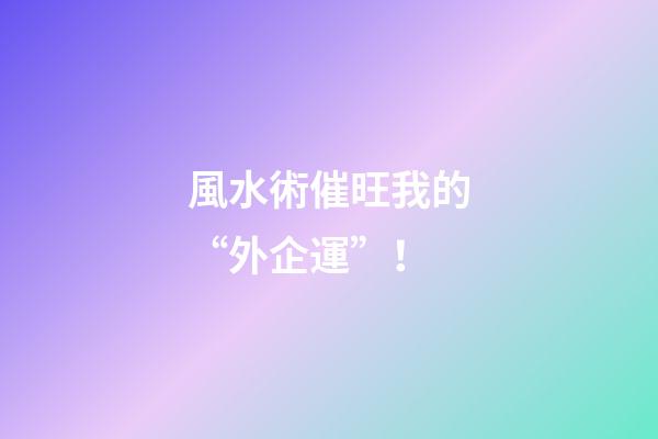風水術催旺我的“外企運”！