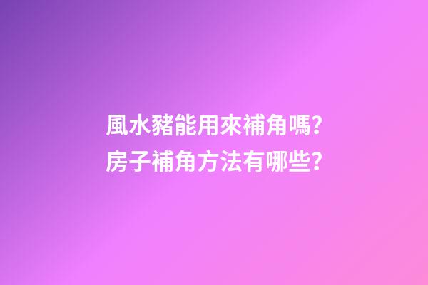 風水豬能用來補角嗎？房子補角方法有哪些？