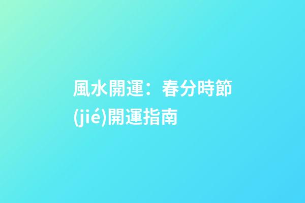 風水開運：春分時節(jié)開運指南
