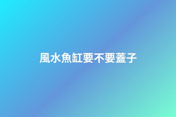 風水魚缸要不要蓋子