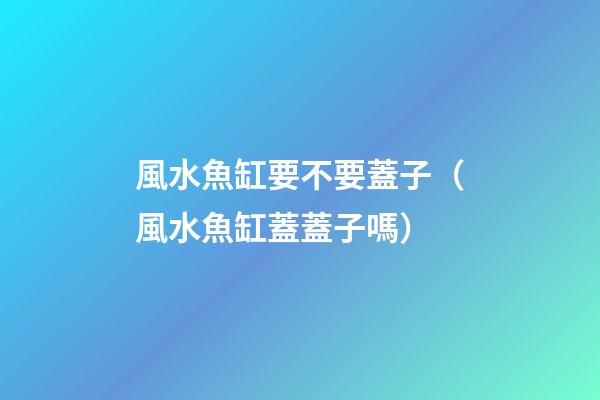 風水魚缸要不要蓋子（風水魚缸蓋蓋子嗎）