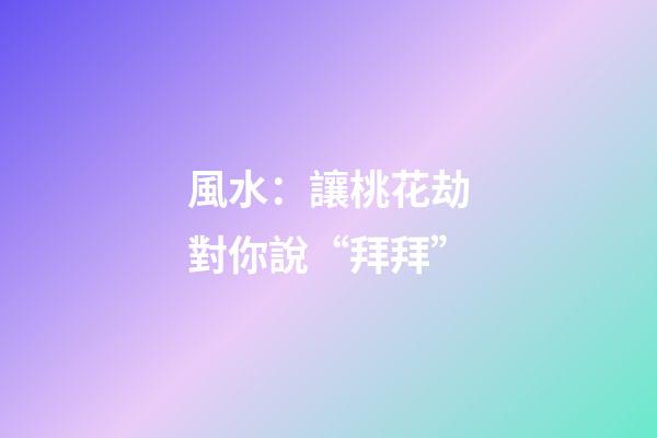 風水：讓桃花劫對你說“拜拜”