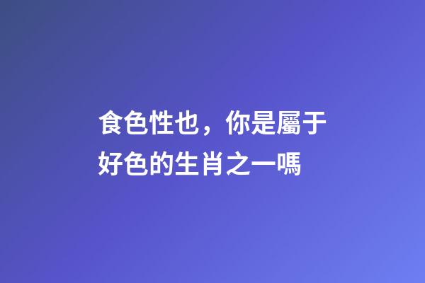 食色性也，你是屬于好色的生肖之一嗎