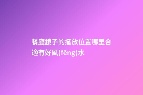 餐廳鏡子的擺放位置哪里合適有好風(fēng)水