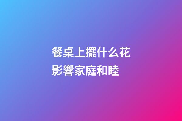餐桌上擺什么花影響家庭和睦