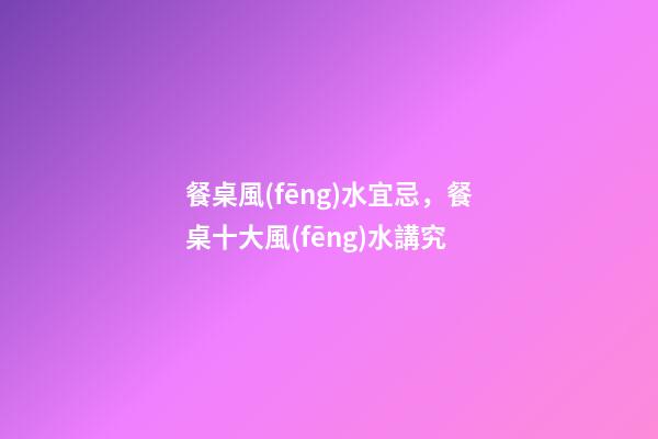 餐桌風(fēng)水宜忌，餐桌十大風(fēng)水講究