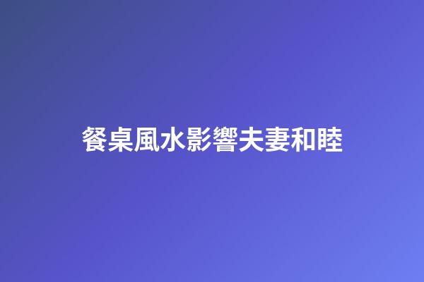 餐桌風水影響夫妻和睦