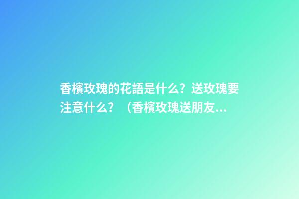 香檳玫瑰的花語是什么？送玫瑰要注意什么？（香檳玫瑰送朋友的花語是什么?）