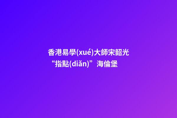 香港易學(xué)大師宋韶光“指點(diǎn)”海倫堡
