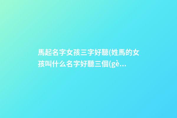 馬起名字女孩三字好聽(姓馬的女孩叫什么名字好聽三個(gè)字)
