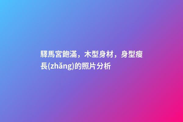 驛馬宮飽滿，木型身材，身型瘦長(zhǎng)的照片分析