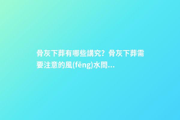 骨灰下葬有哪些講究？骨灰下葬需要注意的風(fēng)水問(wèn)題