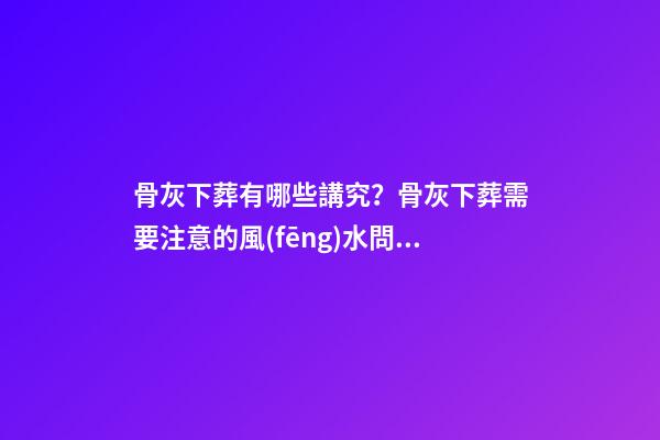 骨灰下葬有哪些講究？骨灰下葬需要注意的風(fēng)水問題