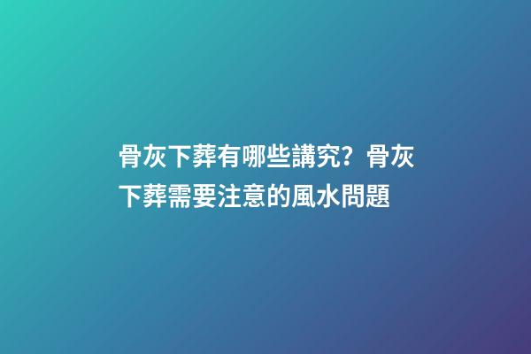 骨灰下葬有哪些講究？骨灰下葬需要注意的風水問題