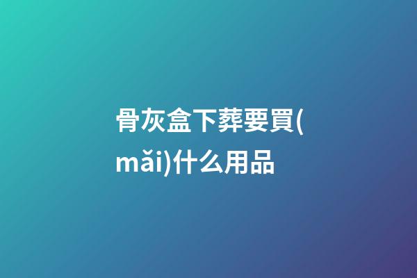 骨灰盒下葬要買(mǎi)什么用品