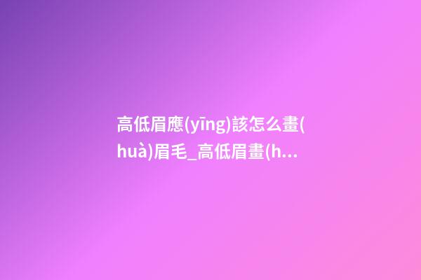 高低眉應(yīng)該怎么畫(huà)眉毛_高低眉畫(huà)眉步驟