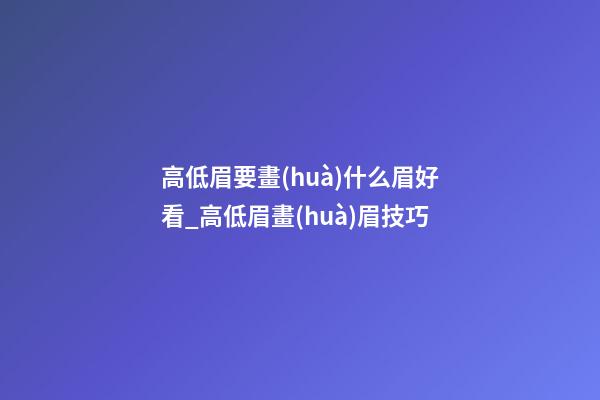 高低眉要畫(huà)什么眉好看_高低眉畫(huà)眉技巧