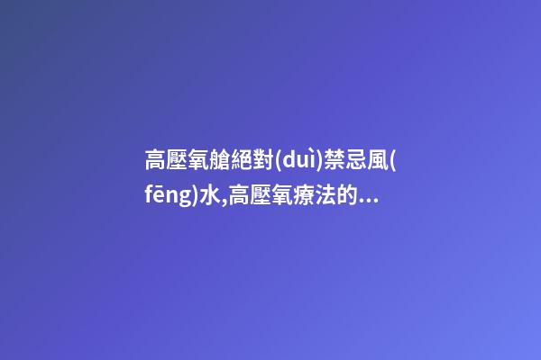 高壓氧艙絕對(duì)禁忌風(fēng)水,高壓氧療法的禁忌癥