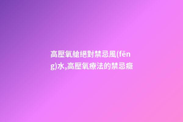 高壓氧艙絕對禁忌風(fēng)水,高壓氧療法的禁忌癥