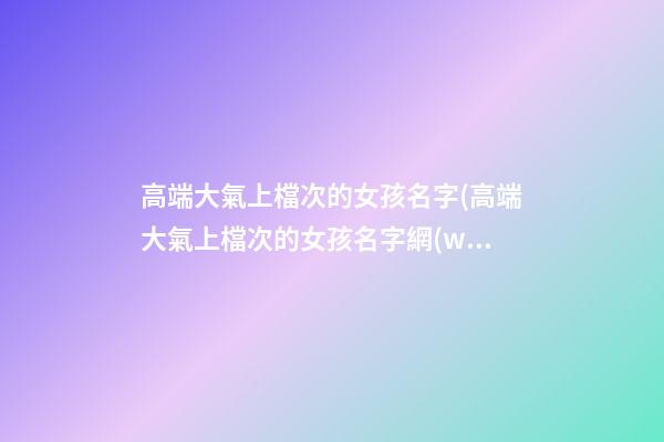 高端大氣上檔次的女孩名字(高端大氣上檔次的女孩名字網(wǎng)名)