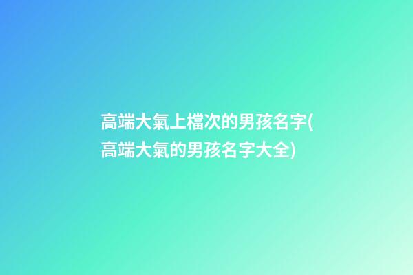 高端大氣上檔次的男孩名字(高端大氣的男孩名字大全)