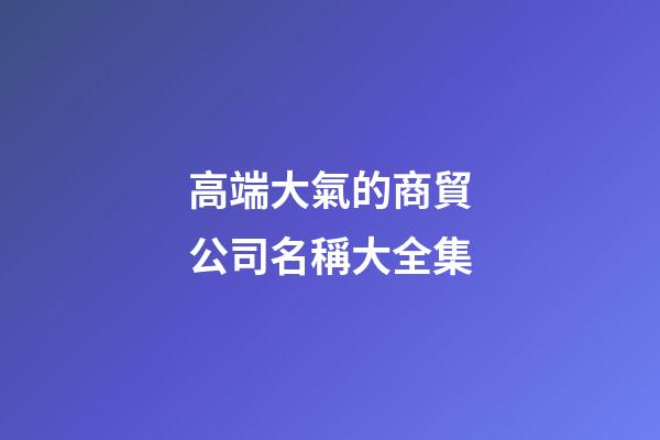 高端大氣的商貿公司名稱大全集-第1張-公司起名-玄機派