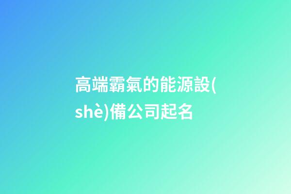高端霸氣的能源設(shè)備公司起名-第1張-公司起名-玄機派