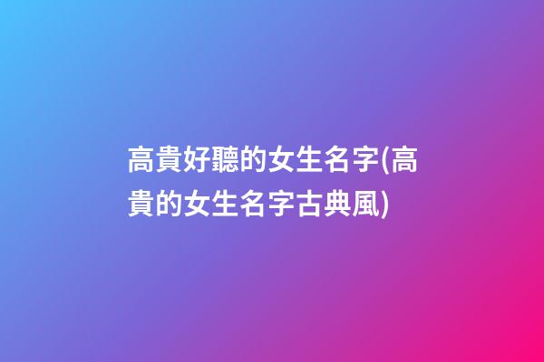 高貴好聽的女生名字(高貴的女生名字古典風)
