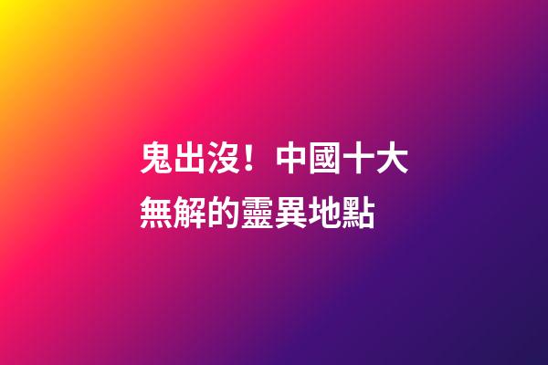 鬼出沒！中國十大無解的靈異地點