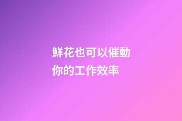 鮮花也可以催動你的工作效率