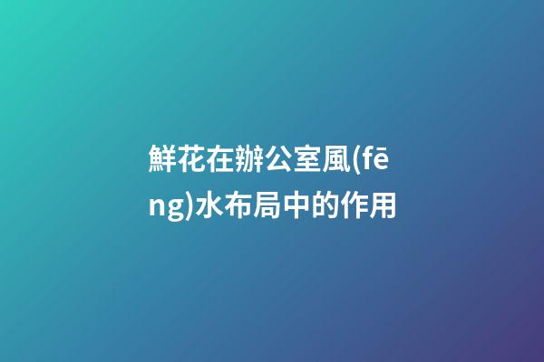 鮮花在辦公室風(fēng)水布局中的作用