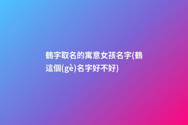 鶴字取名的寓意女孩名字(鶴這個(gè)名字好不好)