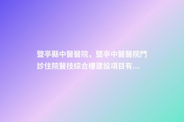 鹽亭縣中醫醫院，鹽亭中醫醫院門診住院醫技綜合樓建設項目有序推進-第1張-觀點-玄機派
