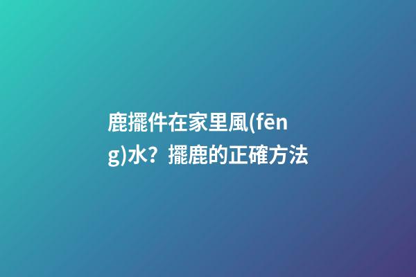 鹿擺件在家里風(fēng)水？擺鹿的正確方法