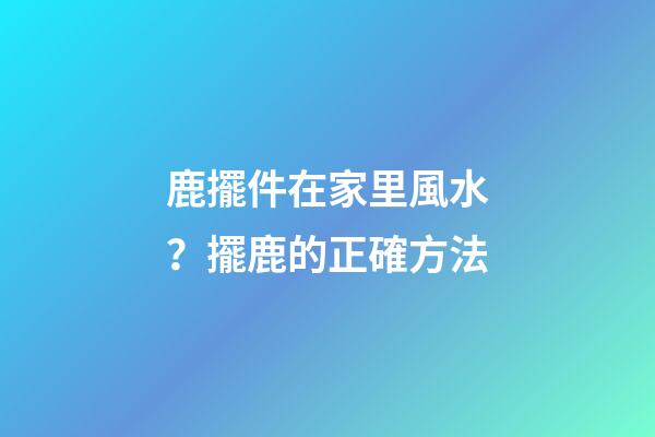 鹿擺件在家里風水？擺鹿的正確方法