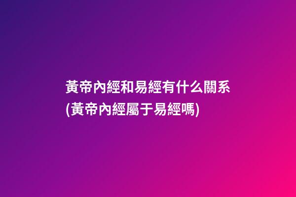 黃帝內經和易經有什么關系(黃帝內經屬于易經嗎)