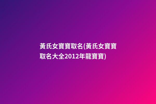 黃氏女寶寶取名(黃氏女寶寶取名大全2012年龍寶寶)