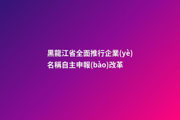 黑龍江省全面推行企業(yè)名稱自主申報(bào)改革-第1張-公司起名-玄機(jī)派