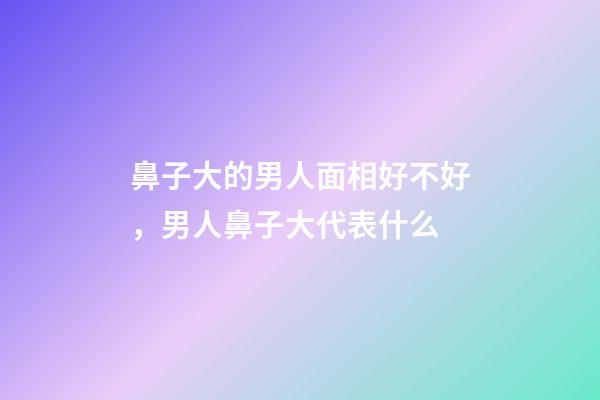鼻子大的男人面相好不好，男人鼻子大代表什么