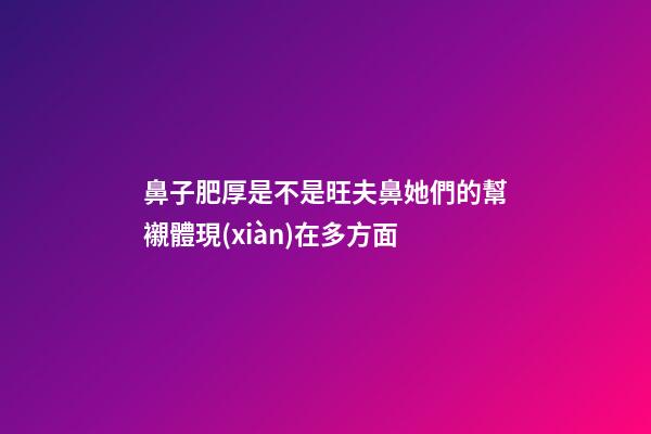 鼻子肥厚是不是旺夫鼻?她們的幫襯體現(xiàn)在多方面