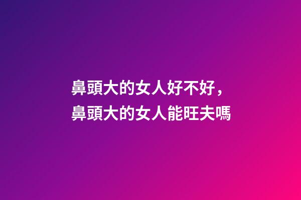 鼻頭大的女人好不好，鼻頭大的女人能旺夫嗎