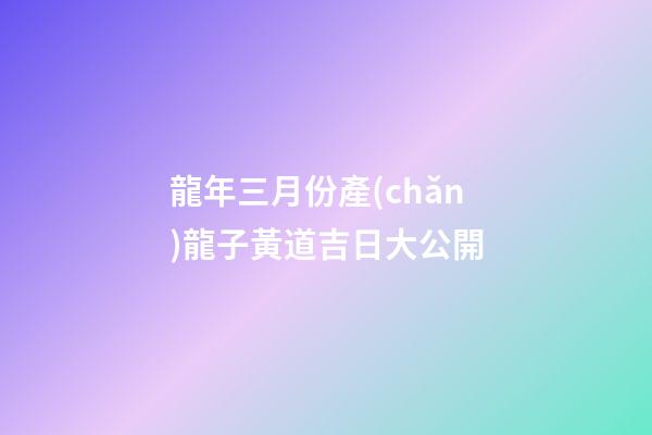 龍年三月份產(chǎn)龍子黃道吉日大公開