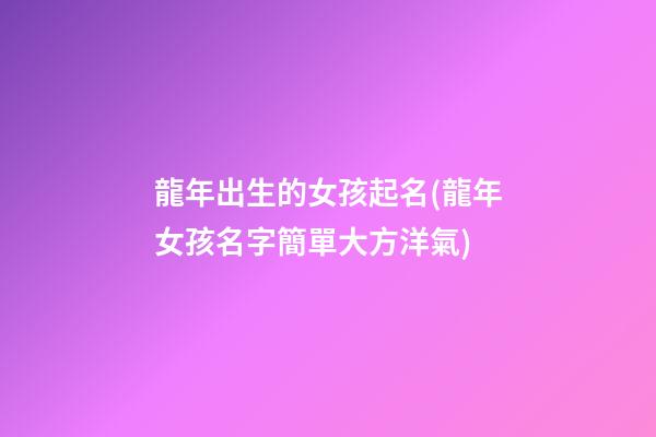 龍年出生的女孩起名(龍年女孩名字簡單大方洋氣)