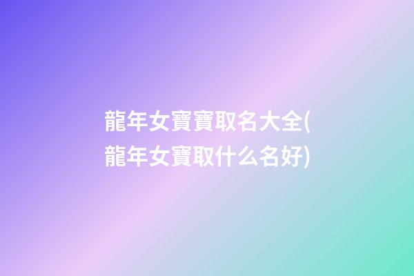 龍年女寶寶取名大全(龍年女寶取什么名好)