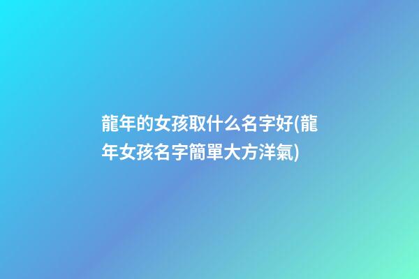 龍年的女孩取什么名字好(龍年女孩名字簡單大方洋氣)