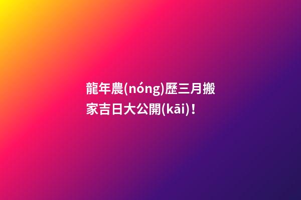 龍年農(nóng)歷三月搬家吉日大公開(kāi)！