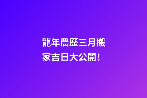龍年農歷三月搬家吉日大公開！