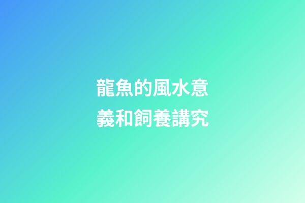 龍魚的風水意義和飼養講究